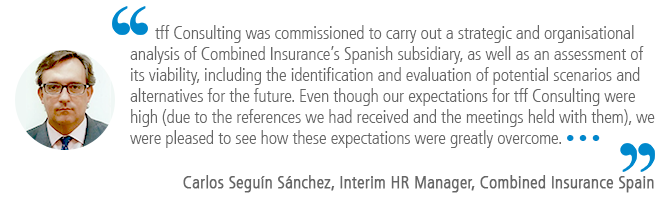 "tff Consulting was commissioned to carry out a strategic and organisational analysis of Combined Insurance’s Spanish subsidiary, as well as an assessment of its viability, including the identification and evaluation of potential scenarios and alternatives for the future. Even though our expectations for tff Consulting were high (due to the references we had received and the meetings held with them), we were pleased to see how these expectations were greatly overcome.…" Carlos Seguín Sánchez, Interim HR Manager, Combined Insurance Spain