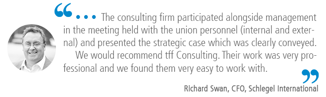 "…The consulting firm participated alongside management in the meeting held with the union personnel (internal and external) and presented the strategic case which was clearly conveyed. We would recommend tff Consulting. Their work was very professional and we found them very easy to work with." Richard Swan, CFO, Schlegel International
